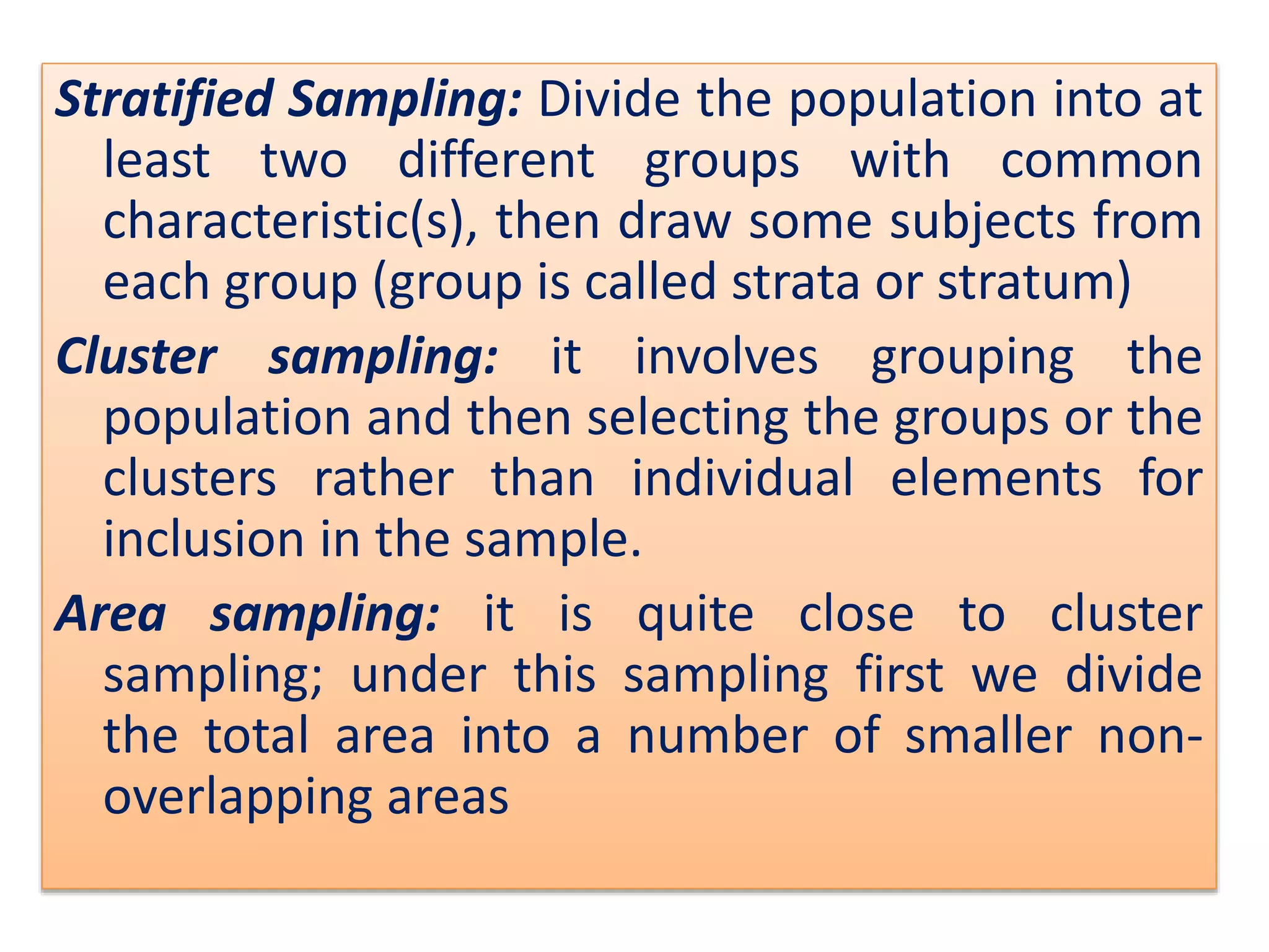 Stratified Sampling: Divide the population into at
least two different groups with common
characteristic(s), then draw some subjects from
each group (group is called strata or stratum)
Cluster sampling: it involves grouping the
population and then selecting the groups or the
clusters rather than individual elements for
inclusion in the sample.
Area sampling: it is quite close to cluster
sampling; under this sampling first we divide
the total area into a number of smaller non-
overlapping areas
 