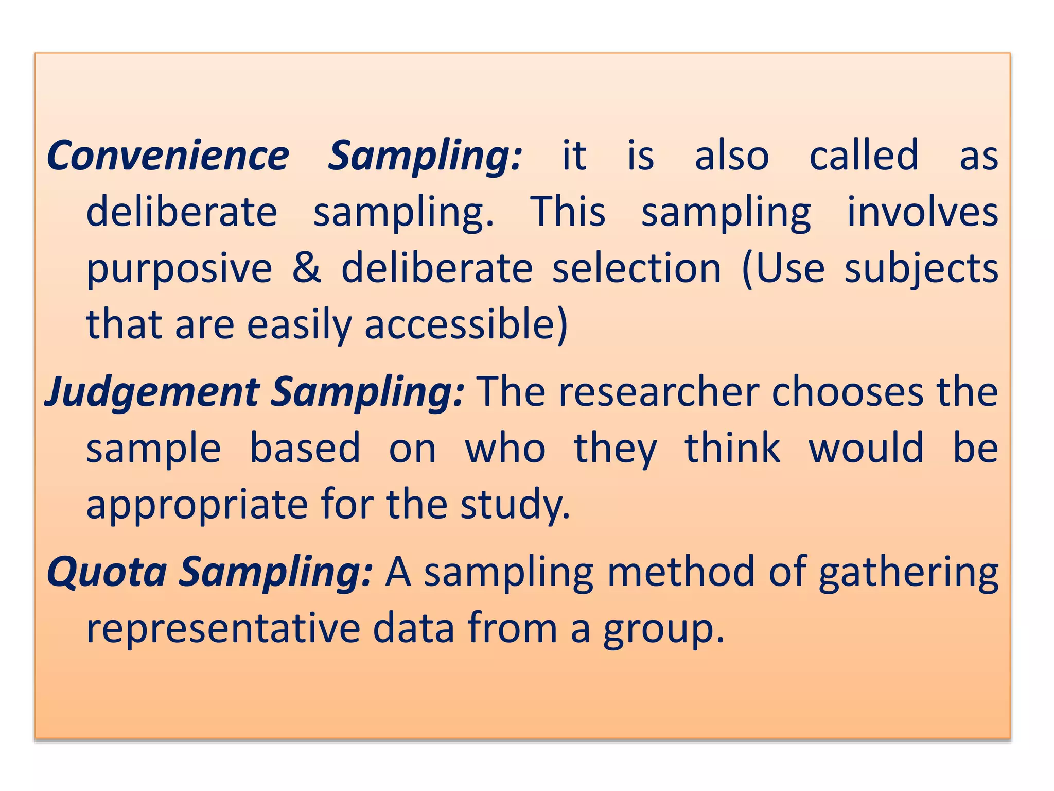 Convenience Sampling: it is also called as
deliberate sampling. This sampling involves
purposive & deliberate selection (Use subjects
that are easily accessible)
Judgement Sampling: The researcher chooses the
sample based on who they think would be
appropriate for the study.
Quota Sampling: A sampling method of gathering
representative data from a group.
 