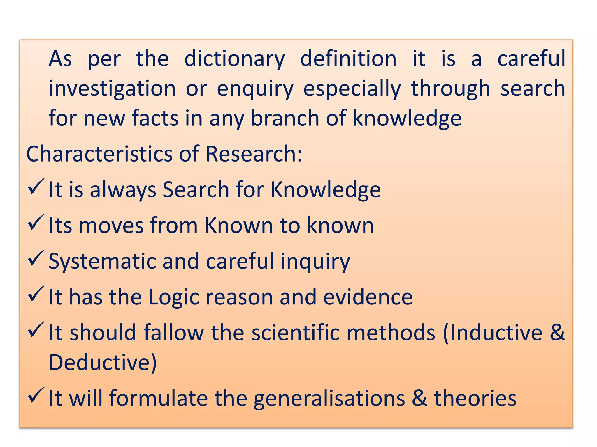 As per the dictionary definition it is a careful
investigation or enquiry especially through search
for new facts in any branch of knowledge
Characteristics of Research:
It is always Search for Knowledge
Its moves from Known to known
Systematic and careful inquiry
It has the Logic reason and evidence
It should fallow the scientific methods (Inductive &
Deductive)
It will formulate the generalisations & theories
 