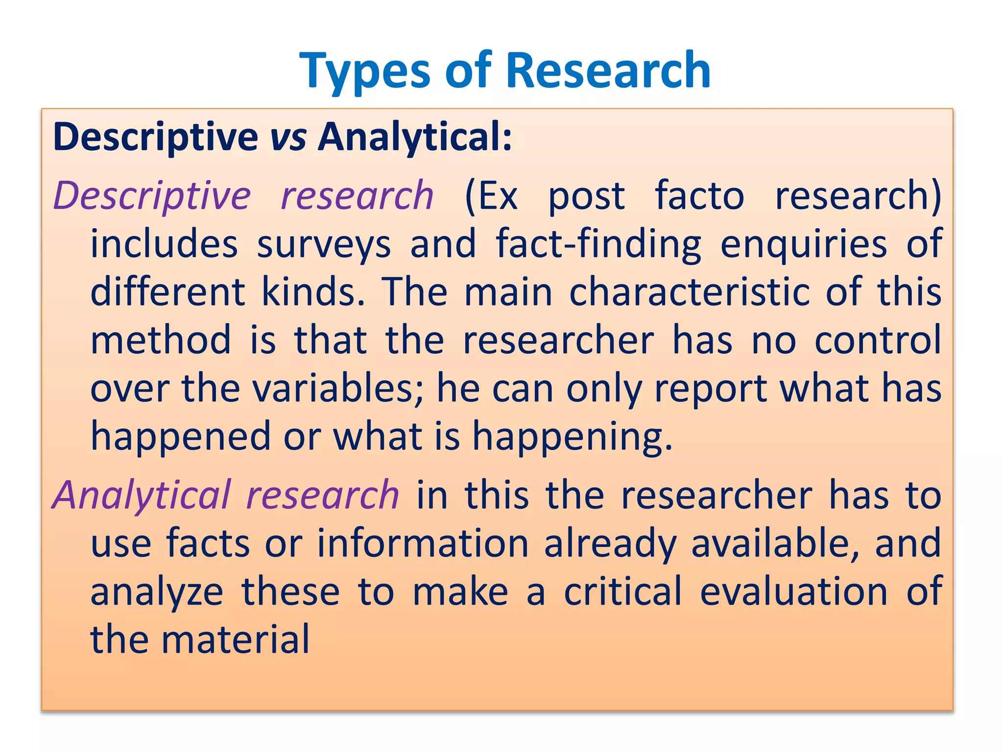 Types of Research
Descriptive vs Analytical:
Descriptive research (Ex post facto research)
includes surveys and fact-finding enquiries of
different kinds. The main characteristic of this
method is that the researcher has no control
over the variables; he can only report what has
happened or what is happening.
Analytical research in this the researcher has to
use facts or information already available, and
analyze these to make a critical evaluation of
the material
 