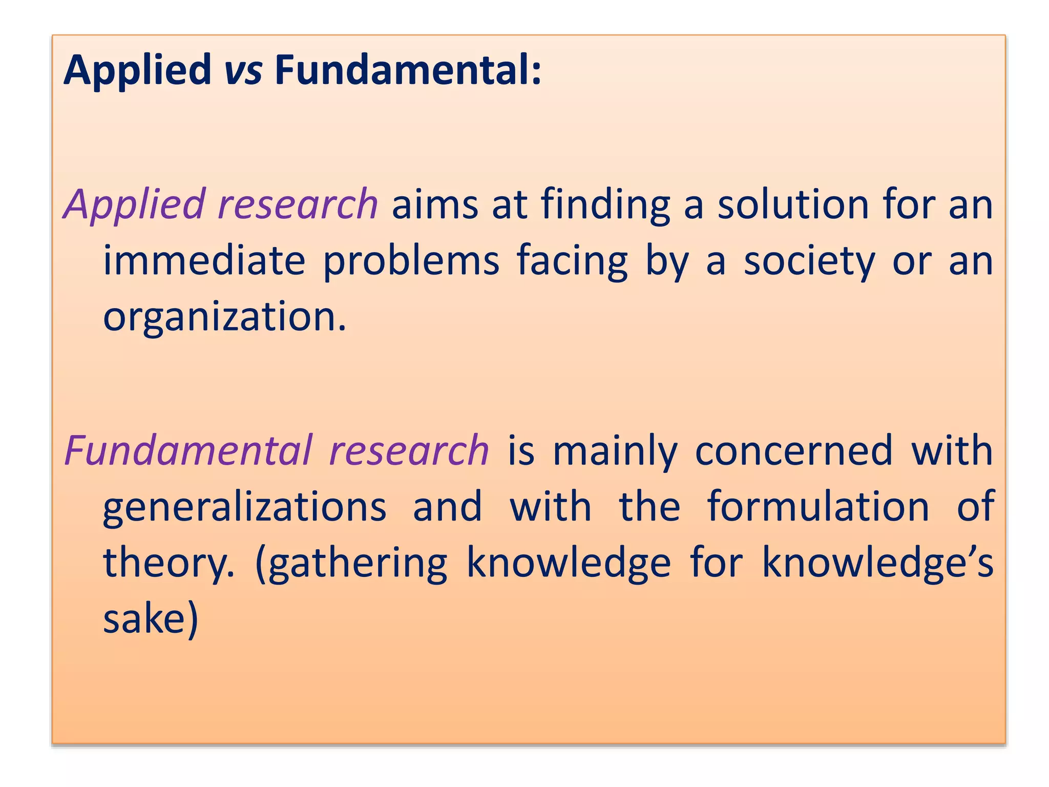 Applied vs Fundamental:
Applied research aims at finding a solution for an
immediate problems facing by a society or an
organization.
Fundamental research is mainly concerned with
generalizations and with the formulation of
theory. (gathering knowledge for knowledge’s
sake)
 