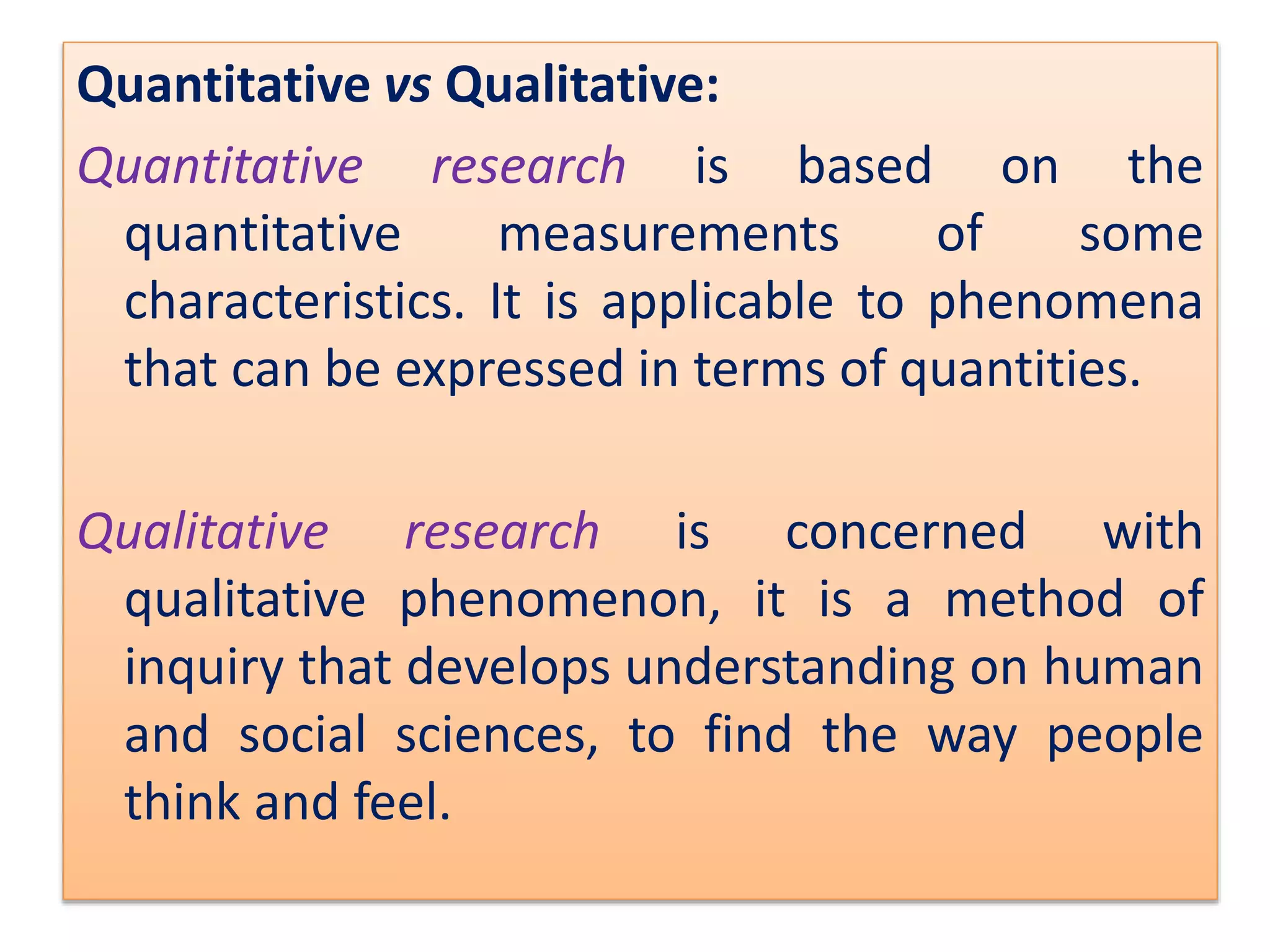 Quantitative vs Qualitative:
Quantitative research is based on the
quantitative measurements of some
characteristics. It is applicable to phenomena
that can be expressed in terms of quantities.
Qualitative research is concerned with
qualitative phenomenon, it is a method of
inquiry that develops understanding on human
and social sciences, to find the way people
think and feel.
 
