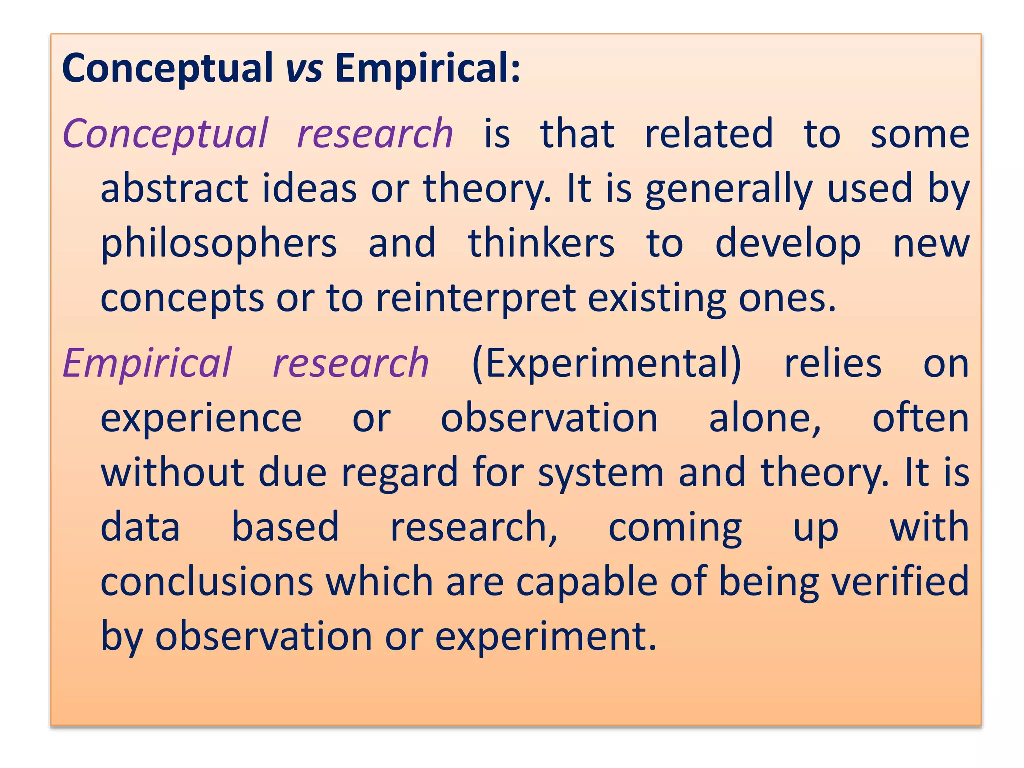 Conceptual vs Empirical:
Conceptual research is that related to some
abstract ideas or theory. It is generally used by
philosophers and thinkers to develop new
concepts or to reinterpret existing ones.
Empirical research (Experimental) relies on
experience or observation alone, often
without due regard for system and theory. It is
data based research, coming up with
conclusions which are capable of being verified
by observation or experiment.
 