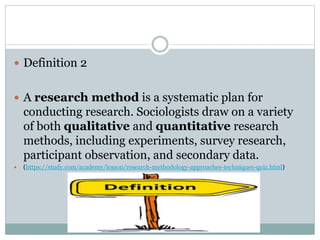  Definition 2
 A research method is a systematic plan for
conducting research. Sociologists draw on a variety
of both qu...