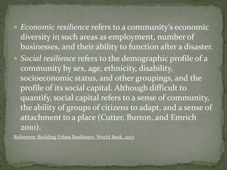  Economic resilience refers to a community’s economic

diversity in such areas as employment, number of
businesses, and their ability to function after a disaster.
 Social resilience refers to the demographic profile of a
community by sex, age, ethnicity, disability,
socioeconomic status, and other groupings, and the
profile of its social capital. Although difficult to
quantify, social capital refers to a sense of community,
the ability of groups of citizens to adapt, and a sense of
attachment to a place (Cutter, Burton, and Emrich
2010).
Reference: Building Urban Resilience, World Bank, 2013

 