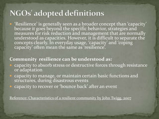  ‘Resilience’ is generally seen as a broader concept than ‘capacity’

because it goes beyond the specific behavior, strategies and
measures for risk reduction and management that are normally
understood as capacities. However, it is difficult to separate the
concepts clearly. In everyday usage, ‘capacity’ and ‘coping
capacity’ often mean the same as ‘resilience’.

Community resilience can be understood as:
 capacity to absorb stress or destructive forces through resistance
or adaptation
 capacity to manage, or maintain certain basic functions and
structures, during disastrous events
 capacity to recover or ‘bounce back’ after an event
Reference: Characteristics of a resilient community by John Twigg, 2007

 