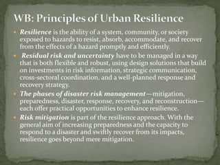  Resilience is the ability of a system, community, or society

exposed to hazards to resist, absorb, accommodate, and recover
from the effects of a hazard promptly and efficiently.
 Residual risk and uncertainty have to be managed in a way
that is both flexible and robust, using design solutions that build
on investments in risk information, strategic communication,
cross-sectoral coordination, and a well-planned response and
recovery strategy.
 The phases of disaster risk management—mitigation,
preparedness, disaster, response, recovery, and reconstruction—
each offer practical opportunities to enhance resilience.
 Risk mitigation is part of the resilience approach. With the
general aim of increasing preparedness and the capacity to
respond to a disaster and swiftly recover from its impacts,
resilience goes beyond mere mitigation.

 