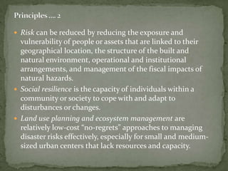  Risk can be reduced by reducing the exposure and

vulnerability of people or assets that are linked to their
geographical location, the structure of the built and
natural environment, operational and institutional
arrangements, and management of the fiscal impacts of
natural hazards.
 Social resilience is the capacity of individuals within a
community or society to cope with and adapt to
disturbances or changes.
 Land use planning and ecosystem management are
relatively low-cost “no-regrets” approaches to managing
disaster risks effectively, especially for small and mediumsized urban centers that lack resources and capacity.

 