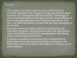  The resilience of urban infrastructure and services is

critically important for emergency response and the quick
recovery of a community and its economy. The design of
critical systems needs to take into account the possibility of
failure through redundant and backup measures so that
they can deal with failure in ways that are least damaging to
the society.
 Risk information provides a basis for prioritizing risk
reduction measures. Sharing hazard and risk information
with stakeholders is critical in managing the risks facing
urban communities and sectors.
 Creating an enabling environment for communities to
participate and make decisions based on adequate risk
information and tools fosters the collective resilience of an
urban system

 