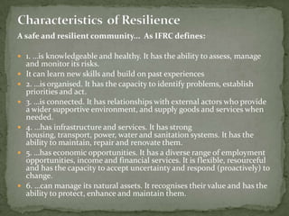 A safe and resilient community... As IFRC defines:
 1. …is knowledgeable and healthy. It has the ability to assess, manage











and monitor its risks.
It can learn new skills and build on past experiences
2. …is organised. It has the capacity to identify problems, establish
priorities and act.
3. …is connected. It has relationships with external actors who provide
a wider supportive environment, and supply goods and services when
needed.
4. …has infrastructure and services. It has strong
housing, transport, power, water and sanitation systems. It has the
ability to maintain, repair and renovate them.
5. …has economic opportunities. It has a diverse range of employment
opportunities, income and financial services. It is flexible, resourceful
and has the capacity to accept uncertainty and respond (proactively) to
change.
6. …can manage its natural assets. It recognises their value and has the
ability to protect, enhance and maintain them.

 
