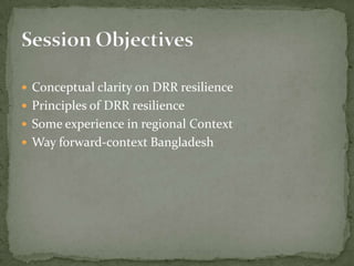  Conceptual clarity on DRR resilience
 Principles of DRR resilience
 Some experience in regional Context
 Way forward-context Bangladesh

 