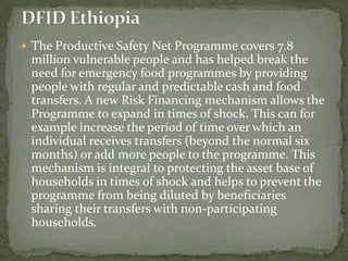  The Productive Safety Net Programme covers 7.8

million vulnerable people and has helped break the
need for emergency food programmes by providing
people with regular and predictable cash and food
transfers. A new Risk Financing mechanism allows the
Programme to expand in times of shock. This can for
example increase the period of time over which an
individual receives transfers (beyond the normal six
months) or add more people to the programme. This
mechanism is integral to protecting the asset base of
households in times of shock and helps to prevent the
programme from being diluted by beneficiaries
sharing their transfers with non-participating
households.

 