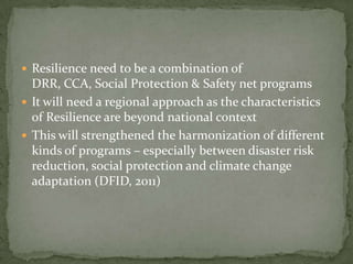  Resilience need to be a combination of

DRR, CCA, Social Protection & Safety net programs
 It will need a regional approach as the characteristics
of Resilience are beyond national context
 This will strengthened the harmonization of different
kinds of programs – especially between disaster risk
reduction, social protection and climate change
adaptation (DFID, 2011)

 