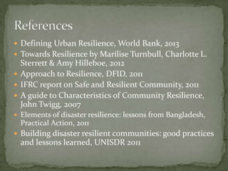  Defining Urban Resilience, World Bank, 2013
 Towards Resilience by Marilise Turnbull, Charlotte L.

Sterrett & Amy Hilleboe, 2012
 Approach to Resilience, DFID, 2011
 IFRC report on Safe and Resilient Community, 2011
 A guide to Characteristics of Community Resilience,
John Twigg, 2007
 Elements of disaster resilience: lessons from Bangladesh,

Practical Action, 2011
 Building disaster resilient communities: good practices

and lessons learned, UNISDR 2011

 