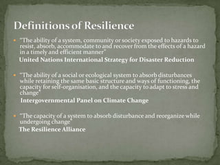  “The ability of a system, community or society exposed to hazards to

resist, absorb, accommodate to and recover from the effects of a hazard
in a timely and efficient manner”
United Nations International Strategy for Disaster Reduction

 “The ability of a social or ecological system to absorb disturbances

while retaining the same basic structure and ways of functioning, the
capacity for self-organisation, and the capacity to adapt to stress and
change”
Intergovernmental Panel on Climate Change

 “The capacity of a system to absorb disturbance and reorganize while

undergoing change”
The Resilience Alliance

 