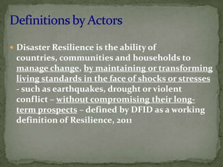  Disaster Resilience is the ability of

countries, communities and households to
manage change, by maintaining or transforming
living standards in the face of shocks or stresses
- such as earthquakes, drought or violent
conflict – without compromising their longterm prospects – defined by DFID as a working
definition of Resilience, 2011

 