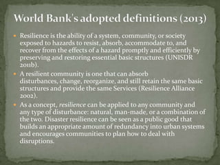  Resilience is the ability of a system, community, or society

exposed to hazards to resist, absorb, accommodate to, and
recover from the effects of a hazard promptly and efficiently by
preserving and restoring essential basic structures (UNISDR
2011b).
 A resilient community is one that can absorb
disturbances, change, reorganize, and still retain the same basic
structures and provide the same Services (Resilience Alliance
2002).
 As a concept, resilience can be applied to any community and
any type of disturbance: natural, man-made, or a combination of
the two. Disaster resilience can be seen as a public good that
builds an appropriate amount of redundancy into urban systems
and encourages communities to plan how to deal with
disruptions.

 