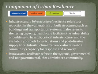  Infrastructural : Infrastructural resilience refers to a

reduction in the vulnerability of built structures, such as
buildings and transportation systems. It also refers to
sheltering capacity, health care facilities, the vulnerability
of buildings to hazards, critical infrastructure, and the
availability of roads for evacuations and post-disaster
supply lines. Infrastructural resilience also refers to a
community’s capacity for response and recovery.
 Institutional resilience refers to the systems, governmental
and nongovernmental, that administer a community.

 
