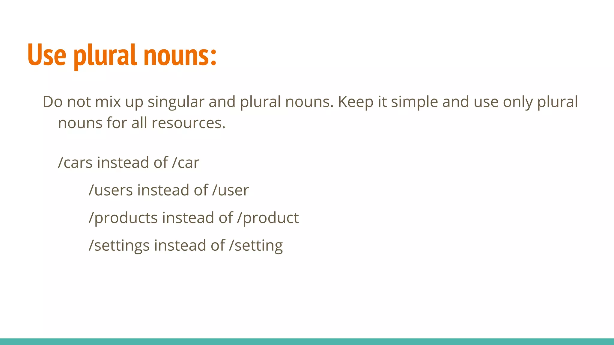 Use plural nouns:
Do not mix up singular and plural nouns. Keep it simple and use only plural
nouns for all resources.
/cars instead of /car
/users instead of /user
/products instead of /product
/settings instead of /setting
 