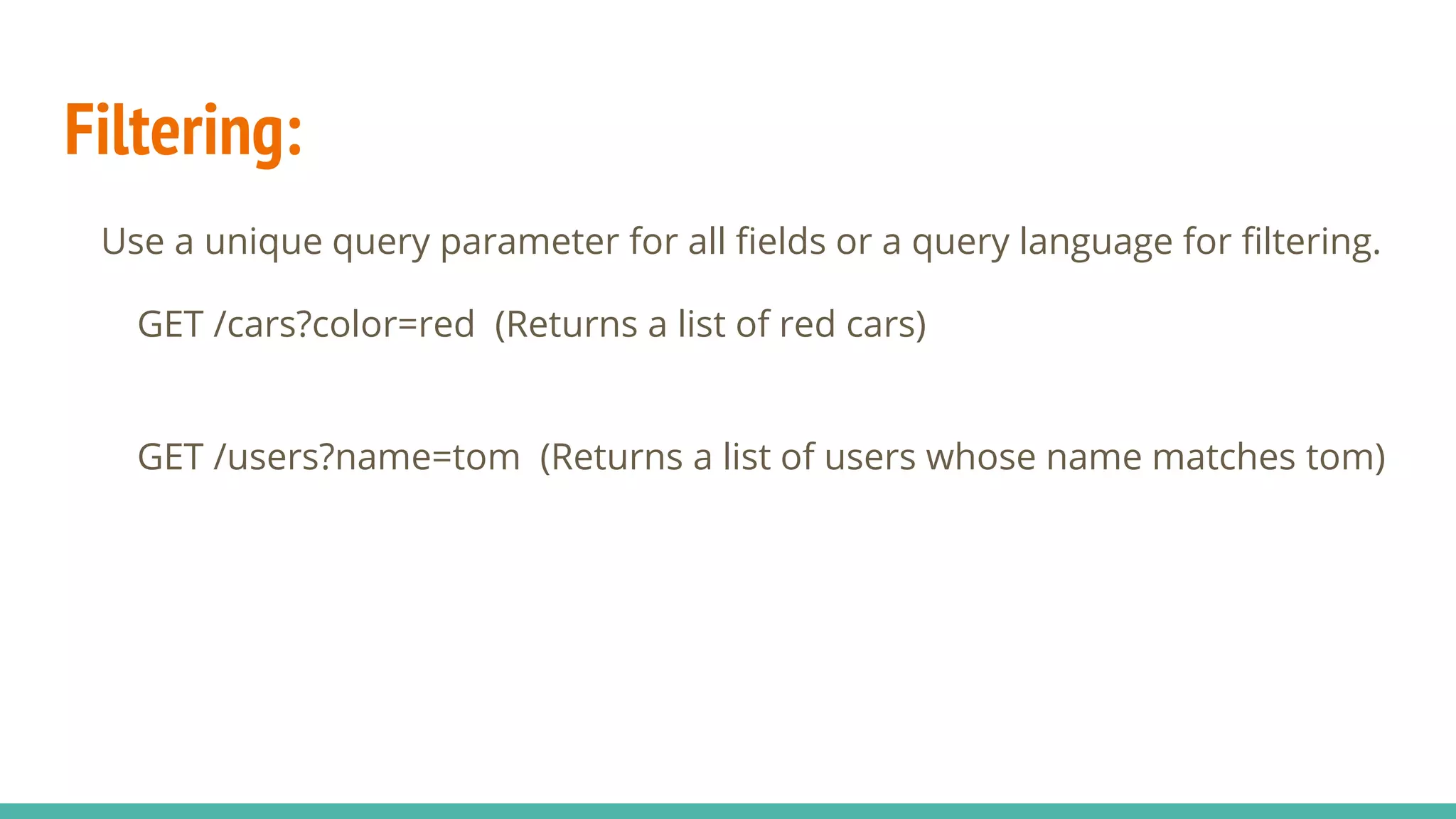 Filtering:
Use a unique query parameter for all fields or a query language for filtering.
GET /cars?color=red (Returns a list of red cars)
GET /users?name=tom (Returns a list of users whose name matches tom)
 