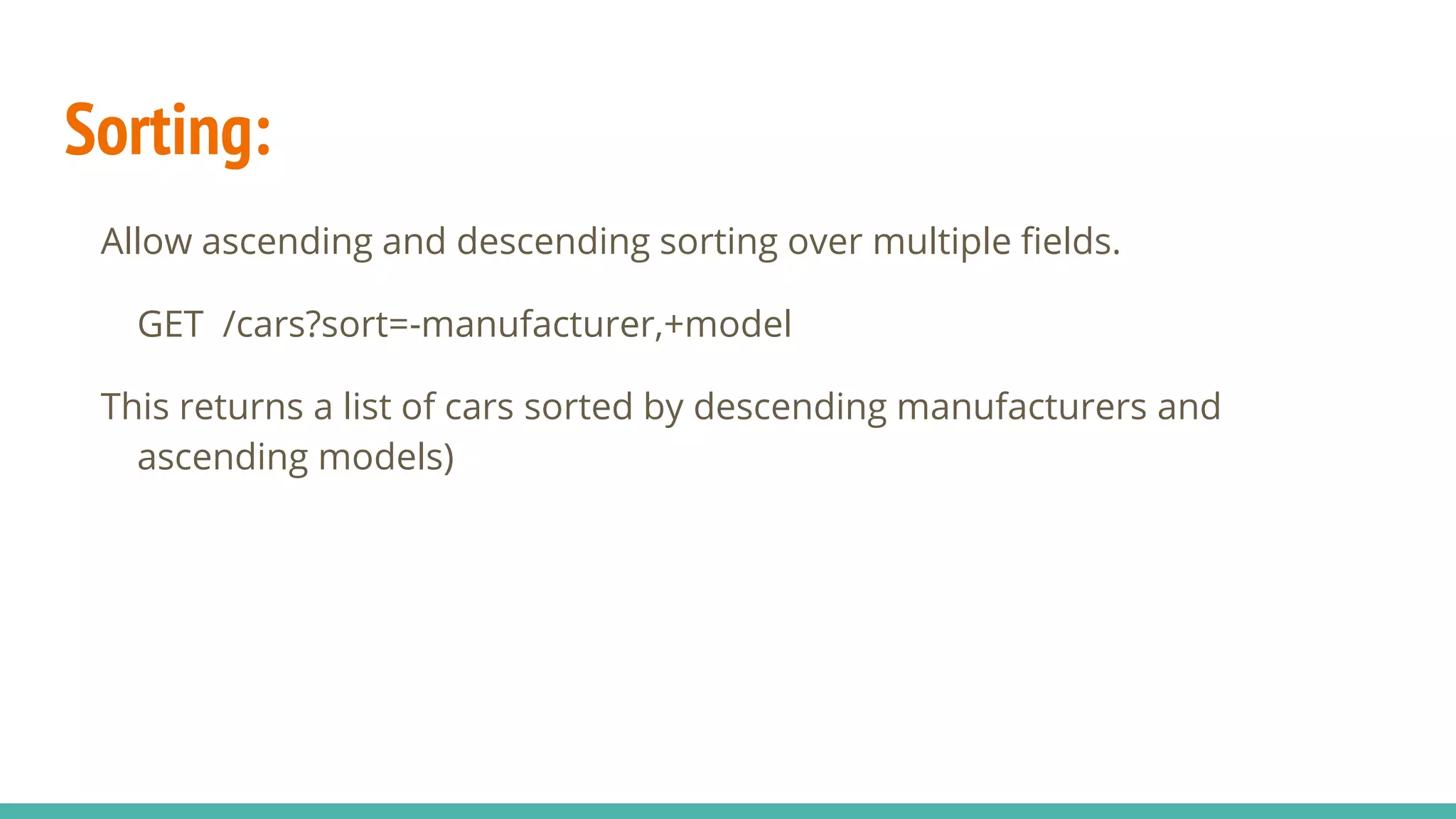 Sorting:
Allow ascending and descending sorting over multiple fields.
GET /cars?sort=-manufacturer,+model
This returns a list of cars sorted by descending manufacturers and
ascending models)
 