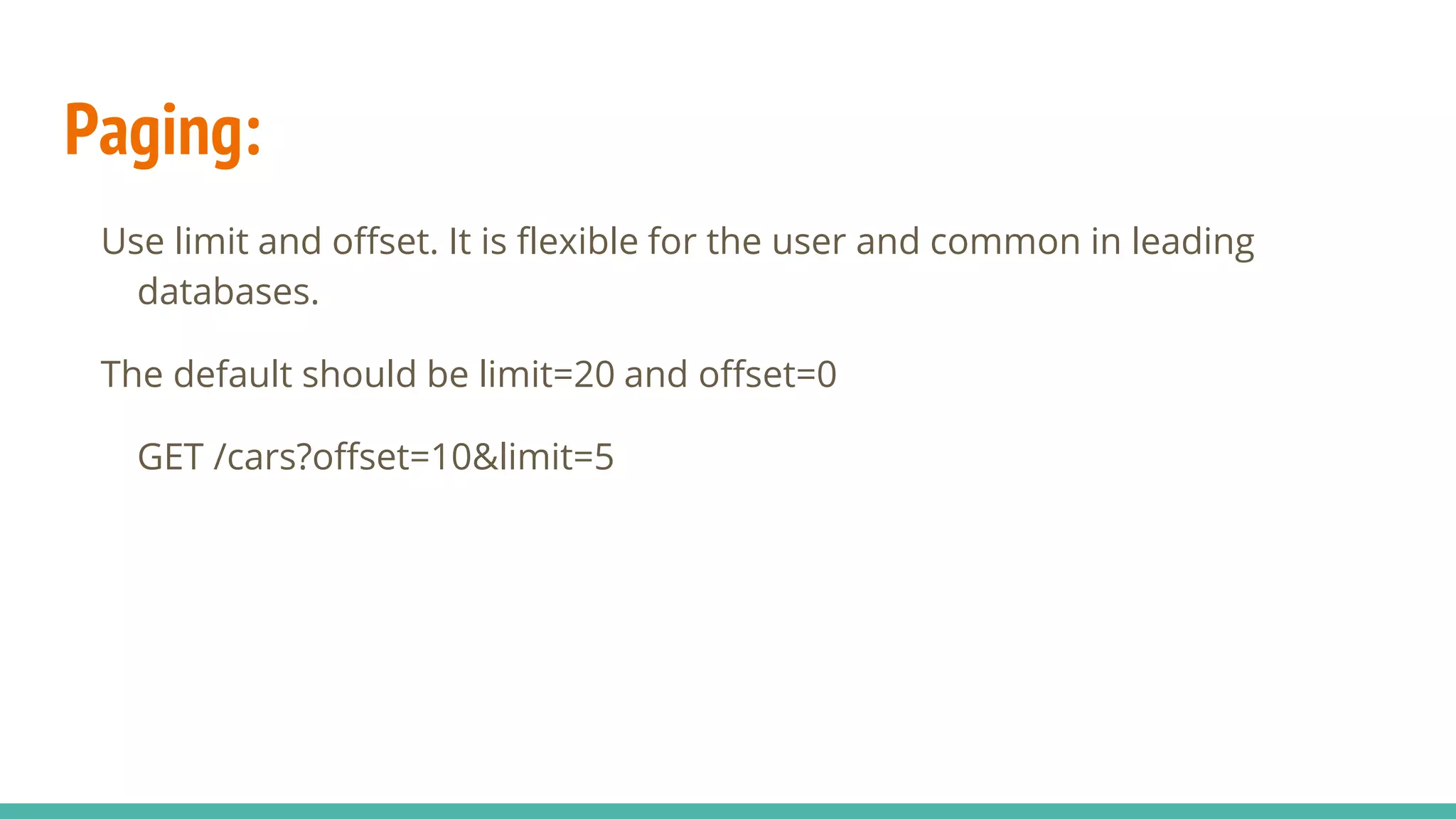 Paging:
Use limit and offset. It is flexible for the user and common in leading
databases.
The default should be limit=20 and offset=0
GET /cars?offset=10&limit=5
 
