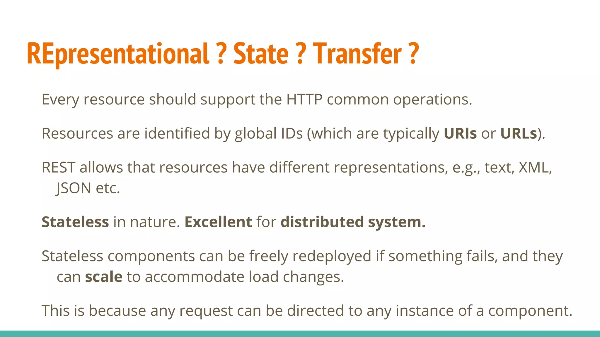 REpresentational ? State ? Transfer ?
Every resource should support the HTTP common operations.
Resources are identified by global IDs (which are typically URIs or URLs).
REST allows that resources have different representations, e.g., text, XML,
JSON etc.
Stateless in nature. Excellent for distributed system.
Stateless components can be freely redeployed if something fails, and they
can scale to accommodate load changes.
This is because any request can be directed to any instance of a component.
 