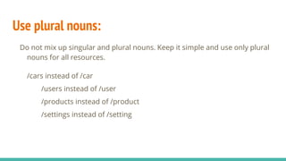 Use plural nouns:
Do not mix up singular and plural nouns. Keep it simple and use only plural
nouns for all resources.
/cars instead of /car
/users instead of /user
/products instead of /product
/settings instead of /setting
 