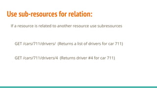 Use sub-resources for relation:
If a resource is related to another resource use subresources
GET /cars/711/drivers/ (Returns a list of drivers for car 711)
GET /cars/711/drivers/4 (Returns driver #4 for car 711)
 