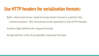 Use HTTP headers for serialization formats:
Both, client and server need to know which format is used for the
communication. The format has to be specified in the HTTP-Header.
Content-Type defines the request format.
Accept defines a list of acceptable response formats.
 