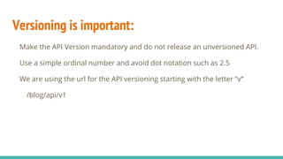 Versioning is important:
Make the API Version mandatory and do not release an unversioned API.
Use a simple ordinal number and avoid dot notation such as 2.5
We are using the url for the API versioning starting with the letter “v”
/blog/api/v1
 