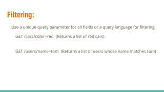 Filtering:
Use a unique query parameter for all fields or a query language for filtering.
GET /cars?color=red (Returns a list of red cars)
GET /users?name=tom (Returns a list of users whose name matches tom)
 