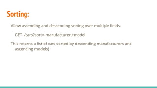 Sorting:
Allow ascending and descending sorting over multiple fields.
GET /cars?sort=-manufacturer,+model
This returns a list of cars sorted by descending manufacturers and
ascending models)
 