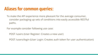 Aliases for common queries:
To make the API experience more pleasant for the average consumer,
consider packaging up sets of conditions into easily accessible RESTful
paths.
For example consider following use case:
POST /users (User Register: Creates a new user)
POST /users/login (User Login: Creates auth token for user authentication)
 