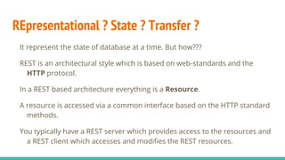 REpresentational ? State ? Transfer ?
It represent the state of database at a time. But how???
REST is an architectural style which is based on web-standards and the
HTTP protocol.
In a REST based architecture everything is a Resource.
A resource is accessed via a common interface based on the HTTP standard
methods.
You typically have a REST server which provides access to the resources and
a REST client which accesses and modifies the REST resources.
 
