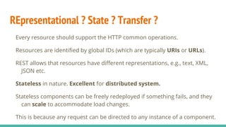 REpresentational ? State ? Transfer ?
Every resource should support the HTTP common operations.
Resources are identified by global IDs (which are typically URIs or URLs).
REST allows that resources have different representations, e.g., text, XML,
JSON etc.
Stateless in nature. Excellent for distributed system.
Stateless components can be freely redeployed if something fails, and they
can scale to accommodate load changes.
This is because any request can be directed to any instance of a component.
 