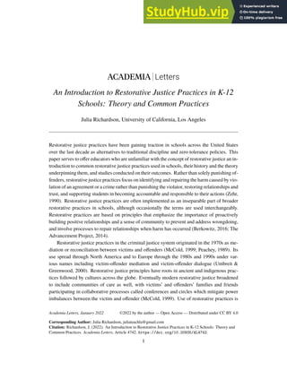 ACADEMIA Letters
An Introduction to Restorative Justice Practices in K-12
Schools: Theory and Common Practices
Julia Richardson, University of California, Los Angeles
Restorative justice practices have been gaining traction in schools across the United States
over the last decade as alternatives to traditional discipline and zero tolerance policies. This
paper serves to offer educators who are unfamiliar with the concept of restorative justice an in-
troduction to common restorative justice practices used in schools, their history and the theory
underpinning them, and studies conducted on their outcomes. Rather than solely punishing of-
fenders, restorative justice practices focus on identifying and repairing the harm caused by vio-
lation of an agreement or a crime rather than punishing the violator, restoring relationships and
trust, and supporting students in becoming accountable and responsible to their actions (Zehr,
1990). Restorative justice practices are often implemented as an inseparable part of broader
restorative practices in schools, although occasionally the terms are used interchangeably.
Restorative practices are based on principles that emphasize the importance of proactively
building positive relationships and a sense of community to prevent and address wrongdoing,
and involve processes to repair relationships when harm has occurred (Berkowitz, 2016; The
Advancement Project, 2014).
Restorative justice practices in the criminal justice system originated in the 1970s as me-
diation or reconciliation between victims and offenders (McCold, 1999; Peachey, 1989). Its
use spread through North America and to Europe through the 1980s and 1990s under var-
ious names including victim-offender mediation and victim-offender dialogue (Umbreit &
Greenwood, 2000). Restorative justice principles have roots in ancient and indigenous prac-
tices followed by cultures across the globe. Eventually modern restorative justice broadened
to include communities of care as well, with victims’ and offenders’ families and friends
participating in collaborative processes called conferences and circles which mitigate power
imbalances between the victim and offender (McCold, 1999). Use of restorative practices is
Academia Letters, January 2022
Corresponding Author: Julia Richardson, juliateachla@gmail.com
Citation: Richardson, J. (2022). An Introduction to Restorative Justice Practices in K-12 Schools: Theory and
Common Practices. Academia Letters, Article 4742. https://doi.org/10.20935/AL4742.
1
©2022 by the author — Open Access — Distributed under CC BY 4.0
 