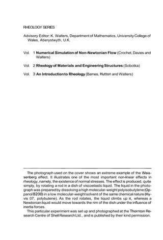RHEOLOGY SERIES
Advisory Editor: K. Walters, Department of Mathematics, University College of
Wales, Aberystwyth, U.K.

Vol. 1 Numerical Simulation of Non-Newtonian Flow (Crochet, Davies and
Walters)
Vol. 2 Rheology of Materials and Engineering Structures (Sobotka)
Vol. 3 An Introduction to Rheology (Barnes, Hutton and Walters)

The photograph used on the cover shows an extreme example of the Weissenberg effect. It illustrates one of the most important non-linear effects in
rheology, namely, the existence of normal stresses. The effect is produced, quite
simply, by rotating a rod in a dish of viscoelastic liquid. The liquid in the photograph was prepared by dissolving a high molecular-weight polyisobutylene (Oppanol B200) in a low molecular-weight solvent of the same chemical nature (Hyvis 07, polybutene). As the rod rotates, the liquid climbs up it, whereas a
Newtonian liquid would move towards the rim of the dish under the influence of
inertia forces.
This particular experiment was set up and photographed at the Thornton Research Centre of Shell Research Ltd., and is published by their kind permission.

 
