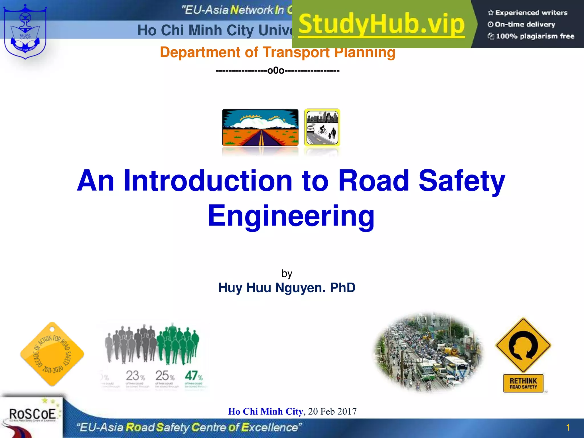 by
Huy Huu Nguyen. PhD
1
Ho Chi Minh City, 20 Feb 2017
An Introduction to Road Safety
Engineering
Ho Chi Minh City University of Transport
Department of Transport Planning
----------------o0o-----------------
 