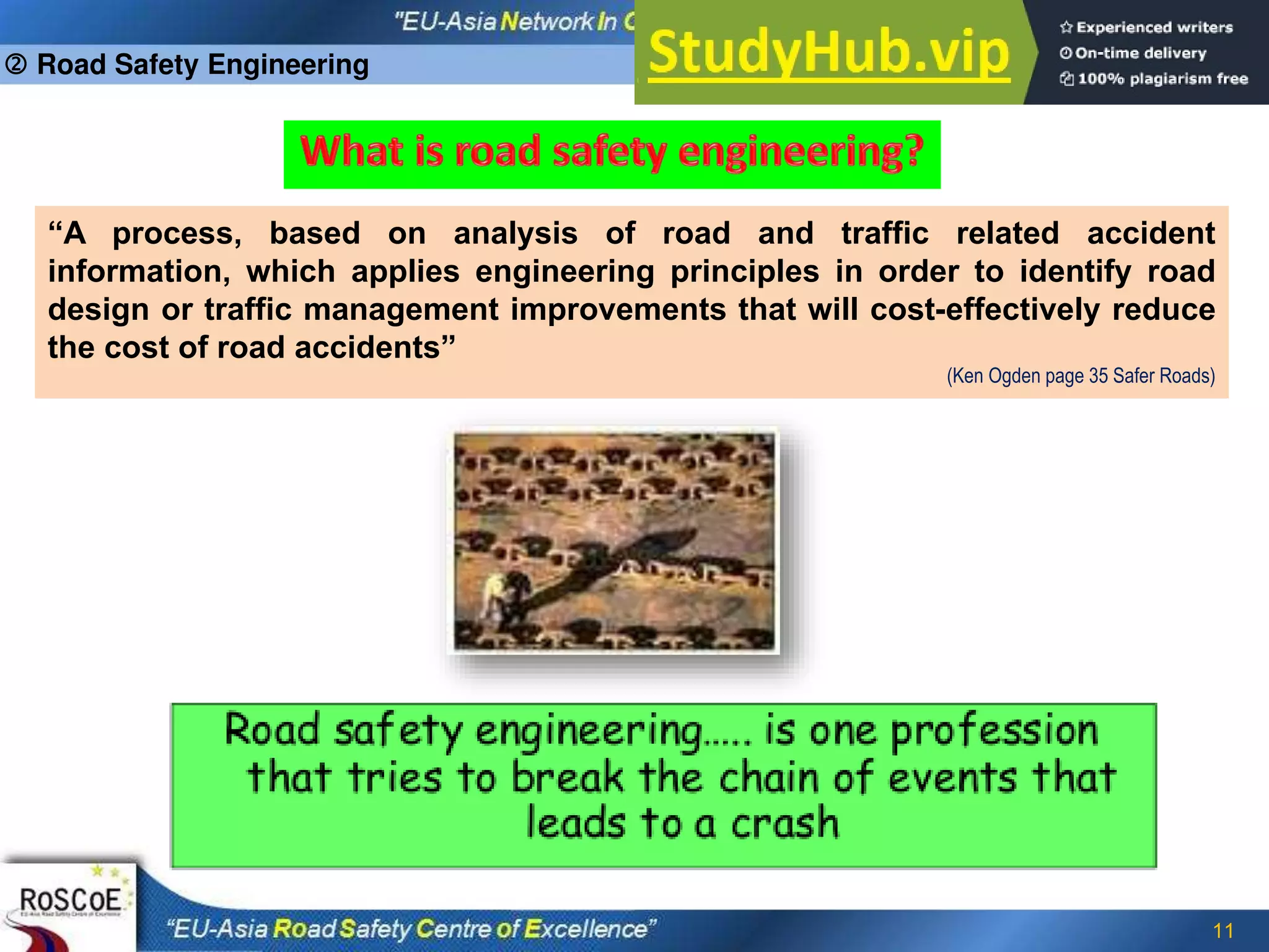 11
“A process, based on analysis of road and traffic related accident
information, which applies engineering principles in order to identify road
design or traffic management improvements that will cost-effectively reduce
the cost of road accidents”
(Ken Ogden page 35 Safer Roads)
 Road Safety Engineering
 