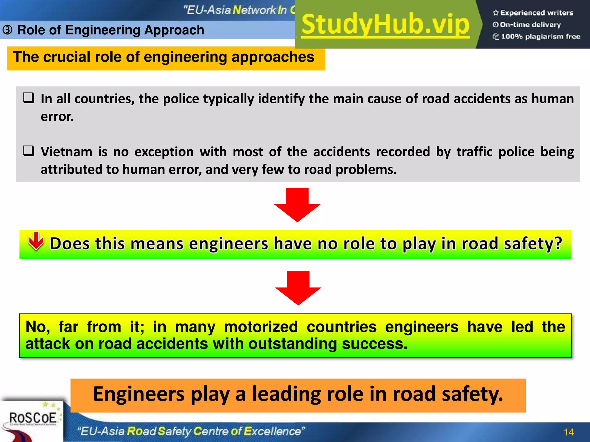 14
The crucial role of engineering approaches
 In all countries, the police typically identify the main cause of road accidents as human
error.
 Vietnam is no exception with most of the accidents recorded by traffic police being
attributed to human error, and very few to road problems.
No, far from it; in many motorized countries engineers have led the
attack on road accidents with outstanding success.
Engineers play a leading role in road safety.
 Role of Engineering Approach
 