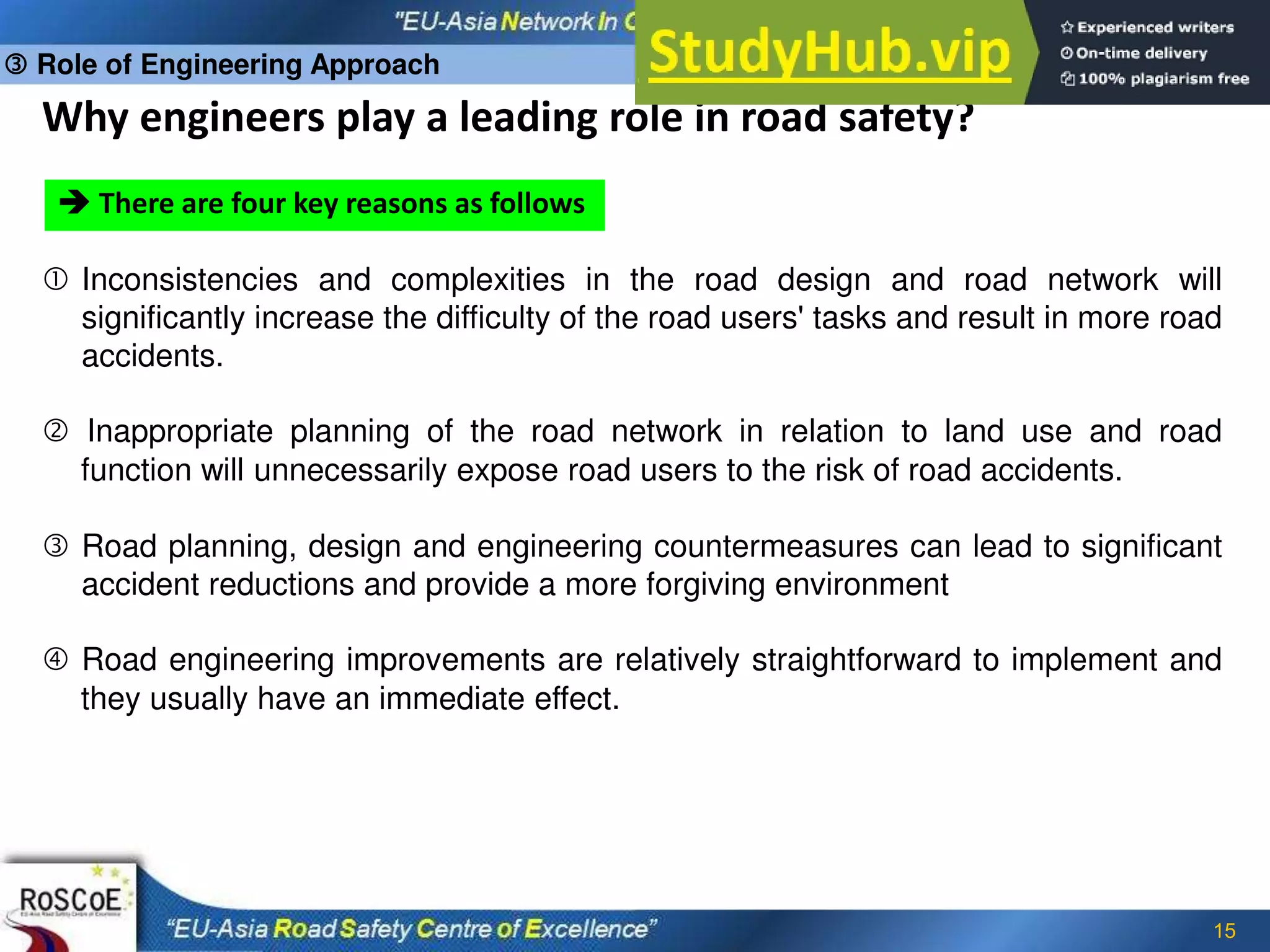 15
Why engineers play a leading role in road safety?
 There are four key reasons as follows
 Inconsistencies and complexities in the road design and road network will
significantly increase the difficulty of the road users' tasks and result in more road
accidents.
 Inappropriate planning of the road network in relation to land use and road
function will unnecessarily expose road users to the risk of road accidents.
 Road planning, design and engineering countermeasures can lead to significant
accident reductions and provide a more forgiving environment
 Road engineering improvements are relatively straightforward to implement and
they usually have an immediate effect.
 Role of Engineering Approach
 