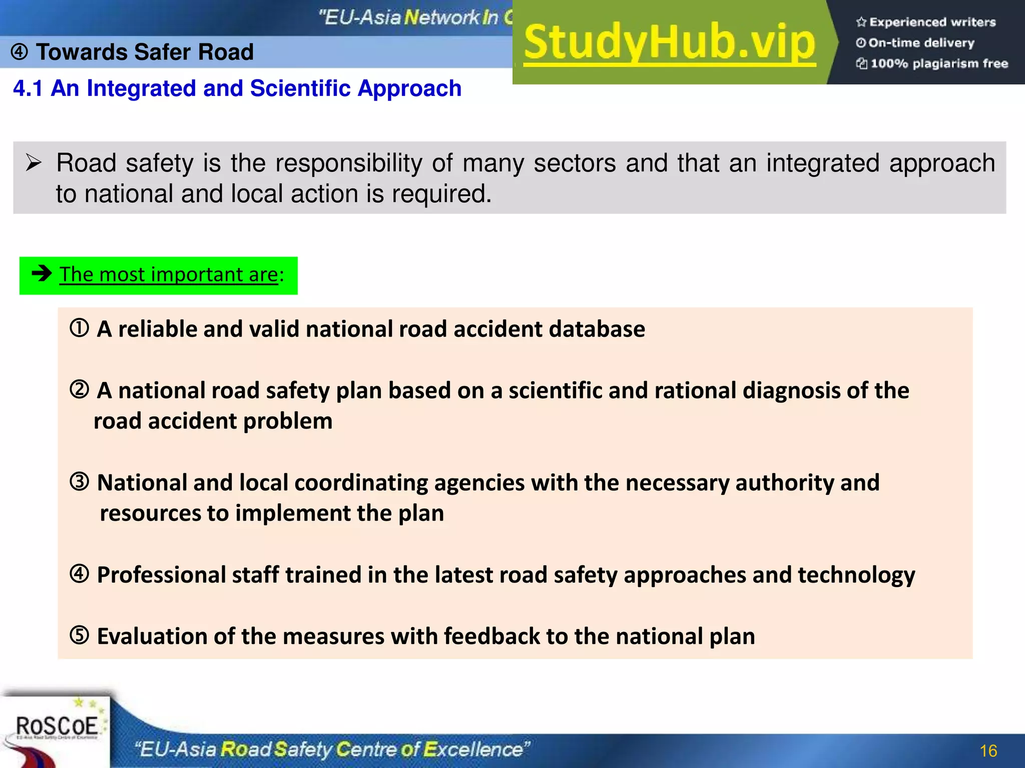 16
4.1 An Integrated and Scientific Approach
 Road safety is the responsibility of many sectors and that an integrated approach
to national and local action is required.
 The most important are:
 A reliable and valid national road accident database
 A national road safety plan based on a scientific and rational diagnosis of the
road accident problem
 National and local coordinating agencies with the necessary authority and
resources to implement the plan
 Professional staff trained in the latest road safety approaches and technology
 Evaluation of the measures with feedback to the national plan
 Towards Safer Road
 