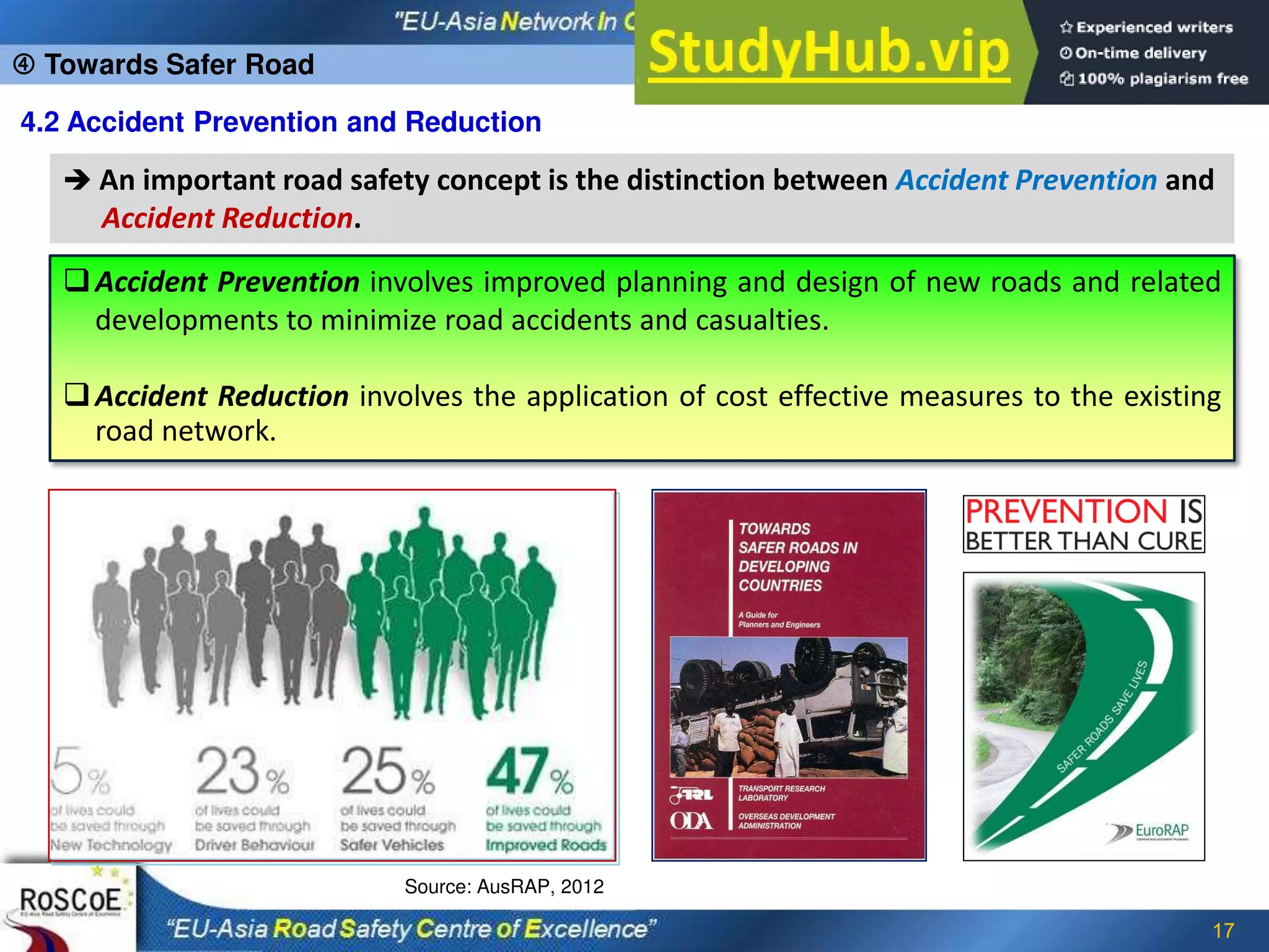 17
4.2 Accident Prevention and Reduction
 An important road safety concept is the distinction between Accident Prevention and
Accident Reduction.
Accident Prevention involves improved planning and design of new roads and related
developments to minimize road accidents and casualties.
Accident Reduction involves the application of cost effective measures to the existing
road network.
Source: AusRAP, 2012
 Towards Safer Road
 