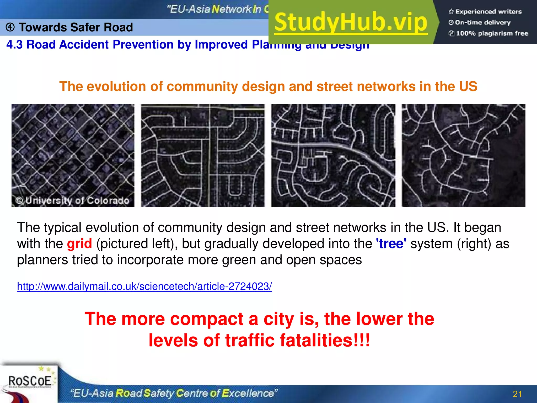 21
 Towards Safer Road
4.3 Road Accident Prevention by Improved Planning and Design
The typical evolution of community design and street networks in the US. It began
with the grid (pictured left), but gradually developed into the 'tree' system (right) as
planners tried to incorporate more green and open spaces
http://www.dailymail.co.uk/sciencetech/article-2724023/
The more compact a city is, the lower the
levels of traffic fatalities!!!
The evolution of community design and street networks in the US
 