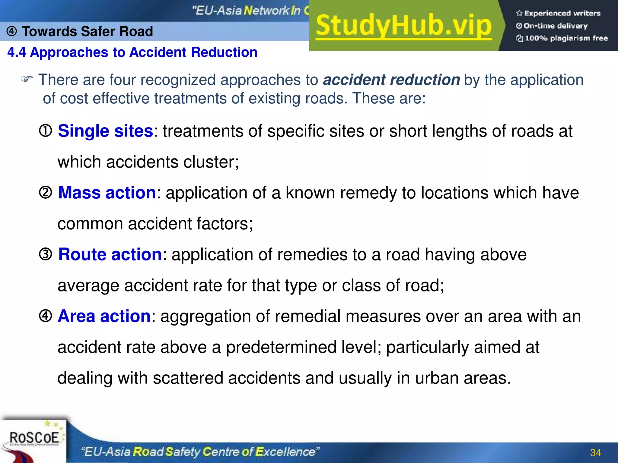 34
4.4 Approaches to Accident Reduction
 Towards Safer Road
 There are four recognized approaches to accident reduction by the application
of cost effective treatments of existing roads. These are:
 Single sites: treatments of specific sites or short lengths of roads at
which accidents cluster;
 Mass action: application of a known remedy to locations which have
common accident factors;
 Route action: application of remedies to a road having above
average accident rate for that type or class of road;
 Area action: aggregation of remedial measures over an area with an
accident rate above a predetermined level; particularly aimed at
dealing with scattered accidents and usually in urban areas.
 
