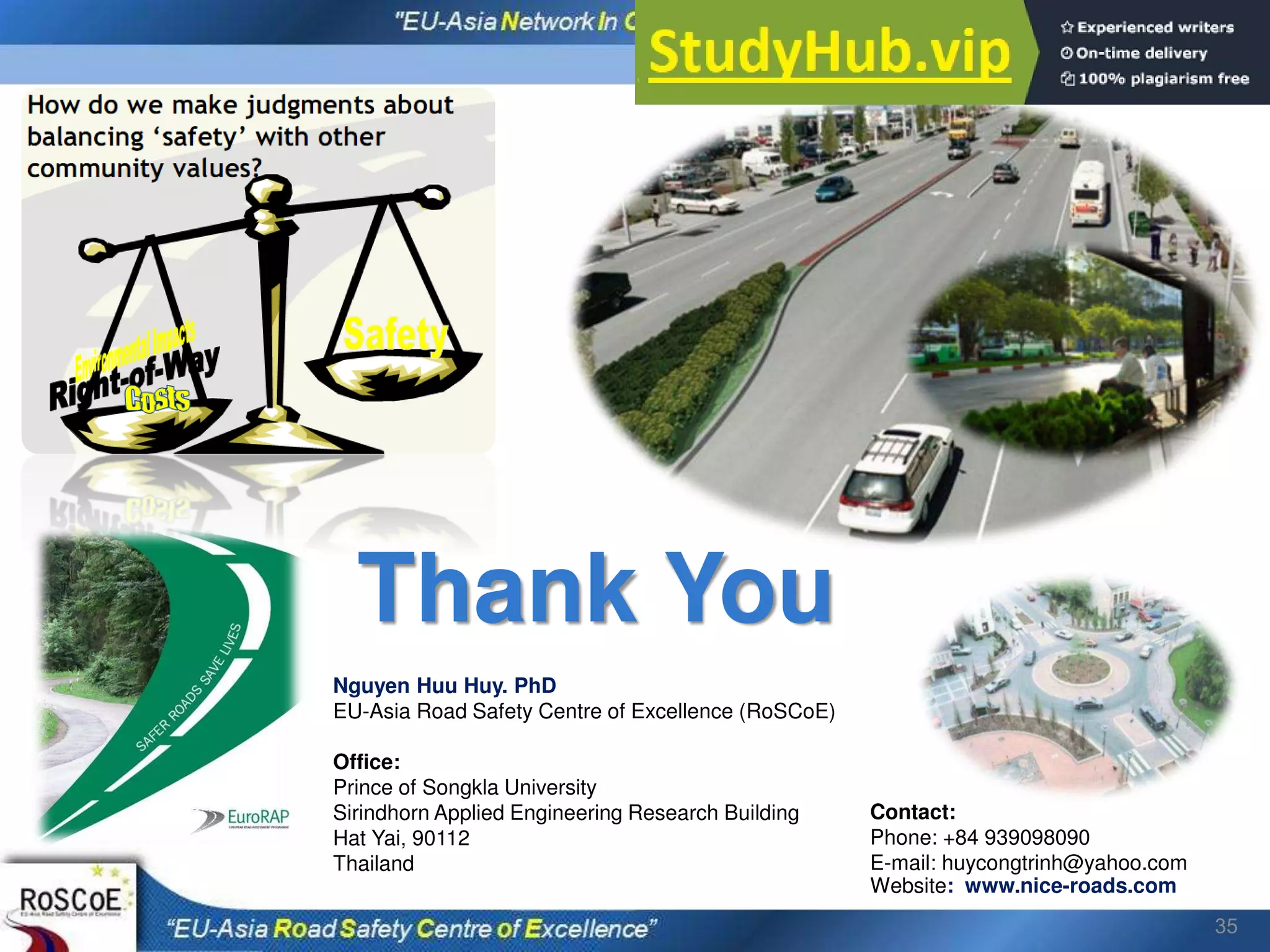 35
Nguyen Huu Huy. PhD
EU-Asia Road Safety Centre of Excellence (RoSCoE)
Office:
Prince of Songkla University
Sirindhorn Applied Engineering Research Building
Hat Yai, 90112
Thailand
Contact:
Phone: +84 939098090
E-mail: huycongtrinh@yahoo.com
Website: www.nice-roads.com
Thank You
 