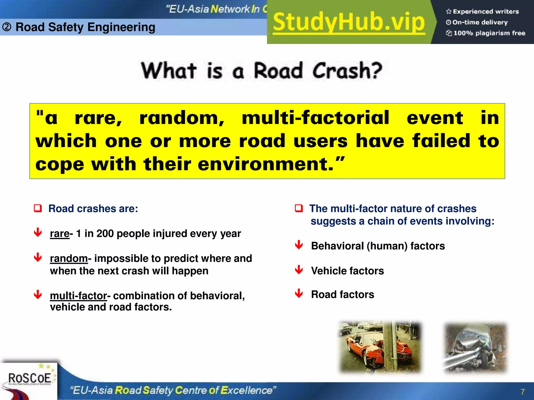 7
"a rare, random, multi-factorial event in
which one or more road users have failed to
cope with their environment.”
 Road crashes are:
 rare- 1 in 200 people injured every year
 random- impossible to predict where and
when the next crash will happen
 multi-factor- combination of behavioral,
vehicle and road factors.
 The multi-factor nature of crashes
suggests a chain of events involving:
 Behavioral (human) factors
 Vehicle factors
 Road factors
 Road Safety Engineering
 