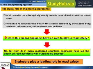 14
The crucial role of engineering approaches
 In all countries, the police typically identify the main cause of road accidents as human
error.
 Vietnam is no exception with most of the accidents recorded by traffic police being
attributed to human error, and very few to road problems.
No, far from it; in many motorized countries engineers have led the
attack on road accidents with outstanding success.
Engineers play a leading role in road safety.
 Role of Engineering Approach
 