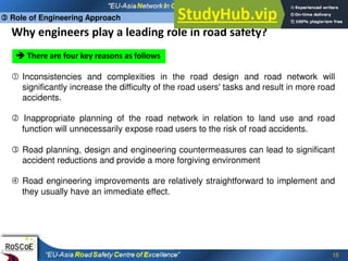 15
Why engineers play a leading role in road safety?
 There are four key reasons as follows
 Inconsistencies and complexities in the road design and road network will
significantly increase the difficulty of the road users' tasks and result in more road
accidents.
 Inappropriate planning of the road network in relation to land use and road
function will unnecessarily expose road users to the risk of road accidents.
 Road planning, design and engineering countermeasures can lead to significant
accident reductions and provide a more forgiving environment
 Road engineering improvements are relatively straightforward to implement and
they usually have an immediate effect.
 Role of Engineering Approach
 